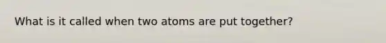 What is it called when two atoms are put together?