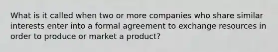 What is it called when two or more companies who share similar interests enter into a formal agreement to exchange resources in order to produce or market a product?