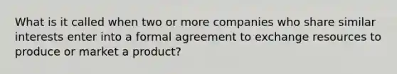 What is it called when two or more companies who share similar interests enter into a formal agreement to exchange resources to produce or market a product?