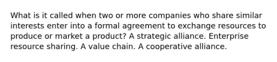 What is it called when two or more companies who share similar interests enter into a formal agreement to exchange resources to produce or market a product? A strategic alliance. Enterprise resource sharing. A value chain. A cooperative alliance.