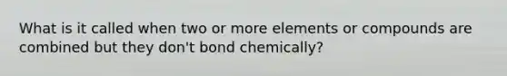 What is it called when two or more elements or compounds are combined but they don't bond chemically?