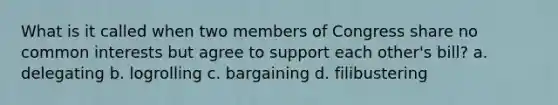 What is it called when two members of Congress share no common interests but agree to support each other's bill? a. delegating b. logrolling c. bargaining d. filibustering