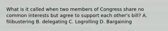 What is it called when two members of Congress share no common interests but agree to support each other's bill? A. filibustering B. delegating C. Logrolling D. Bargaining