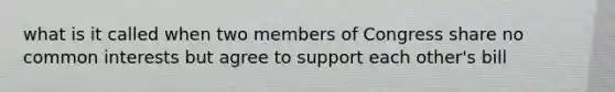 what is it called when two members of Congress share no common interests but agree to support each other's bill