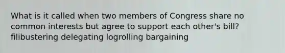 What is it called when two members of Congress share no common interests but agree to support each other's bill? filibustering delegating logrolling bargaining