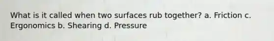 What is it called when two surfaces rub together? a. Friction c. Ergonomics b. Shearing d. Pressure