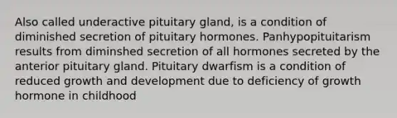 Also called underactive pituitary gland, is a condition of diminished secretion of pituitary hormones. Panhypopituitarism results from diminshed secretion of all hormones secreted by the anterior pituitary gland. Pituitary dwarfism is a condition of reduced <a href='https://www.questionai.com/knowledge/kde2iCObwW-growth-and-development' class='anchor-knowledge'>growth and development</a> due to deficiency of growth hormone in childhood