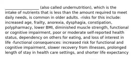 __________________ (also called undernutrition), which is the intake of nutrients that is less than the amount required to meet daily needs, is common in older adults. -risks for this include: increased age, frailty, anorexia, dysphagia, constipation, polypharmacy, lower BMI, diminished muscle strength, functional or cognitive impairment, poor or moderate self-reported health status, dependency on others for eating, and loss of interest in life -functional consequences: increased risk for functional and cognitive impairment, slower recovery from illnesses, prolonged length of stay in health care settings, and shorter life expectancy