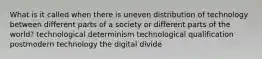 What is it called when there is uneven distribution of technology between different parts of a society or different parts of the world? technological determinism technological qualification postmodern technology the digital divide