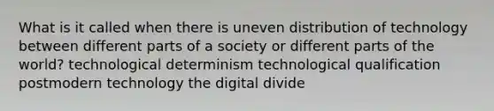 What is it called when there is uneven distribution of technology between different parts of a society or different parts of the world? technological determinism technological qualification postmodern technology the digital divide