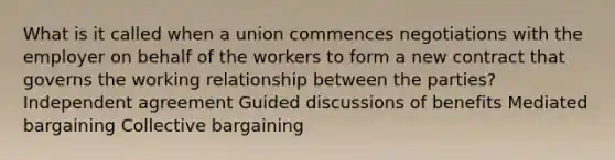 What is it called when a union commences negotiations with the employer on behalf of the workers to form a new contract that governs the working relationship between the parties? Independent agreement Guided discussions of benefits Mediated bargaining Collective bargaining