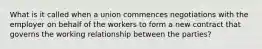 What is it called when a union commences negotiations with the employer on behalf of the workers to form a new contract that governs the working relationship between the parties?