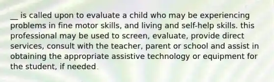 __ is called upon to evaluate a child who may be experiencing problems in fine motor skills, and living and self-help skills. this professional may be used to screen, evaluate, provide direct services, consult with the teacher, parent or school and assist in obtaining the appropriate assistive technology or equipment for the student, if needed