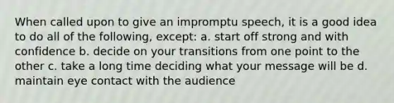 When called upon to give an impromptu speech, it is a good idea to do all of the following, except: a. start off strong and with confidence b. decide on your transitions from one point to the other c. take a long time deciding what your message will be d. maintain eye contact with the audience