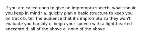 If you are called upon to give an impromptu speech, what should you keep in mind? a. quickly plan a basic structure to keep you on track b. tell the audience that it's impromptu so they won't evaluate you harshly c. begin your speech with a light-hearted anecdote d. all of the above e. none of the above