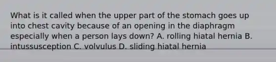 What is it called when the upper part of the stomach goes up into chest cavity because of an opening in the diaphragm especially when a person lays down? A. rolling hiatal hernia B. intussusception C. volvulus D. sliding hiatal hernia