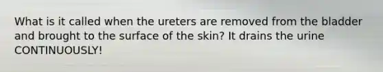 What is it called when the ureters are removed from the bladder and brought to the surface of the skin? It drains the urine CONTINUOUSLY!