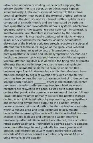 -also called urination or voiding -is the act of emptying the urinary bladder -for it to occur, three things must happen simultaneously: 1) the detrusor must contract 2) the internal urethral sphincter must open 3) the external urethral sphincter must open -the detrusor and its internal urethral sphincter are composed of smooth muscle and are innervated by both the parasympathetic and sympathetic nervous systems, which have opposing actions -the external urethral sphincter, in contrast, is skeletal muscle, and therefore is innervated by the somatic nervous system -is most easily understood in infants where a spinal reflex coordinates the process -as urine accumulates, distension of the bladder activates stretch receptors via visceral afferent fibers to the sacral region of the spinal cord -visceral afferent impulses, relayed by sets of interneurons, excite parasympathetic neurons and inhibit sympathetic neurons -as a result, the detrusor contracts and the internal sphincter opens -visceral afferent impulses also decrease the firing rate of somatic efferents that normally keep the external urethral sphincter closed -this allows the sphincter to relax so urine can flow -between ages 2 and 3, descending circuits from the brain have matured enough to begin to override reflexive urination -the pons has two centers that participate in control of it -the pontine storage center inhibits _________ whereas the micturition center promotes this reflex -afferent impulses from bladder stretch receptors are relayed to the pons, as well as to higher brain centers that provide the conscious awareness of bladder fullness -lower bladder volumes primarily activate the pontine storage center, which inhibits urination by suppressing parasympathetic and enhancing sympathetic output to the bladder -when a person chooses not to void, reflex bladder contractions subside within a minute or so and urine continues to accumulate -because the external sphincter is voluntarily controlled, we can choose to keep it closed and postpone bladder emptying temporarily -after additional urine has collected, the micturition reflex occurs again and, if urination is delayed again, is damped once more -the urge to void gradually becomes greater and greater, and micturition usually occurs before urine volume exceeds 400 ml -after normal micturition only about 10 ml of urine remains in the bladder