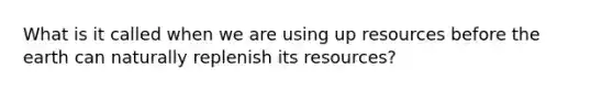 What is it called when we are using up resources before the earth can naturally replenish its resources?