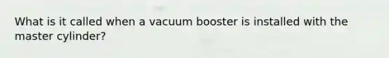 What is it called when a vacuum booster is installed with the master cylinder?