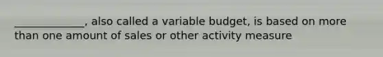 _____________, also called a variable budget, is based on more than one amount of sales or other activity measure