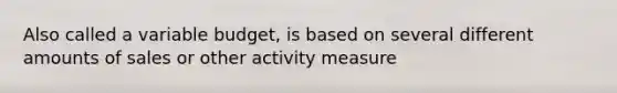 Also called a variable budget, is based on several different amounts of sales or other activity measure