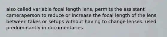 also called variable focal length lens, permits the assistant cameraperson to reduce or increase the focal length of the lens between takes or setups without having to change lenses. used predominantly in documentaries.