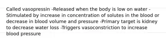 Called vasopressin -Released when the body is low on water -Stimulated by increase in concentration of solutes in <a href='https://www.questionai.com/knowledge/k7oXMfj7lk-the-blood' class='anchor-knowledge'>the blood</a> or decrease in blood volume and pressure -Primary target is kidney to decrease water loss -Triggers vasoconstriction to increase <a href='https://www.questionai.com/knowledge/kD0HacyPBr-blood-pressure' class='anchor-knowledge'>blood pressure</a>