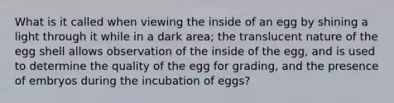 What is it called when viewing the inside of an egg by shining a light through it while in a dark area; the translucent nature of the egg shell allows observation of the inside of the egg, and is used to determine the quality of the egg for grading, and the presence of embryos during the incubation of eggs?