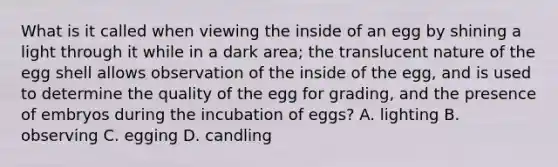 What is it called when viewing the inside of an egg by shining a light through it while in a dark area; the translucent nature of the egg shell allows observation of the inside of the egg, and is used to determine the quality of the egg for grading, and the presence of embryos during the incubation of eggs? A. lighting B. observing C. egging D. candling