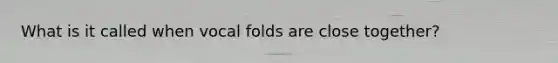 What is it called when vocal folds are close together?