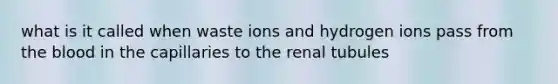 what is it called when waste ions and hydrogen ions pass from the blood in the capillaries to the renal tubules