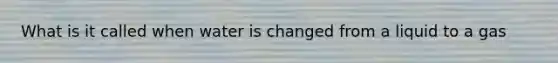 What is it called when water is changed from a liquid to a gas