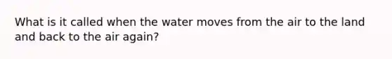 What is it called when the water moves from the air to the land and back to the air again?