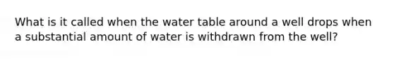 What is it called when <a href='https://www.questionai.com/knowledge/kra6qgcwqy-the-water-table' class='anchor-knowledge'>the water table</a> around a well drops when a substantial amount of water is withdrawn from the well?