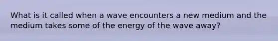 What is it called when a wave encounters a new medium and the medium takes some of the energy of the wave away?