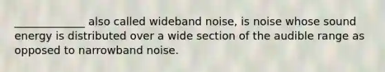 _____________ also called wideband noise, is noise whose sound energy is distributed over a wide section of the audible range as opposed to narrowband noise.