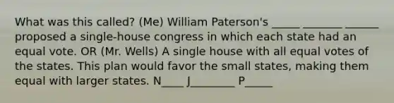 What was this called? (Me) William Paterson's _____ _______ ______ proposed a single-house congress in which each state had an equal vote. OR (Mr. Wells) A single house with all equal votes of the states. This plan would favor the small states, making them equal with larger states. N____ J________ P_____