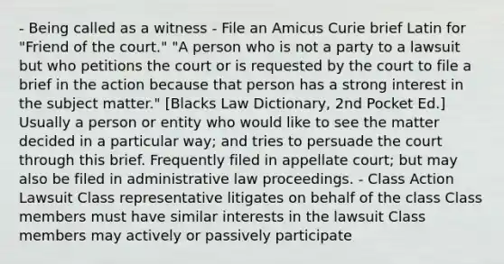 - Being called as a witness - File an Amicus Curie brief Latin for "Friend of the court." "A person who is not a party to a lawsuit but who petitions the court or is requested by the court to file a brief in the action because that person has a strong interest in the subject matter." [Blacks Law Dictionary, 2nd Pocket Ed.] Usually a person or entity who would like to see the matter decided in a particular way; and tries to persuade the court through this brief. Frequently filed in appellate court; but may also be filed in administrative law proceedings. - Class Action Lawsuit Class representative litigates on behalf of the class Class members must have similar interests in the lawsuit Class members may actively or passively participate