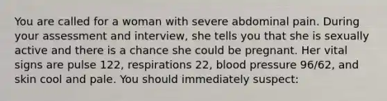 You are called for a woman with severe abdominal pain. During your assessment and​ interview, she tells you that she is sexually active and there is a chance she could be pregnant. Her vital signs are pulse​ 122, respirations​ 22, blood pressure​ 96/62, and skin cool and pale. You should immediately​ suspect: