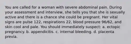 You are called for a woman with severe abdominal pain. During your assessment and interview, she tells you that she is sexually active and there is a chance she could be pregnant. Her vital signs are pulse 122, respirations 22, blood pressure 96/62, and skin cool and pale. You should immediately suspect: a. ectopic pregnancy. b. appendicitis. c. internal bleeding. d. placenta previa.