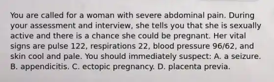 You are called for a woman with severe abdominal pain. During your assessment and​ interview, she tells you that she is sexually active and there is a chance she could be pregnant. Her vital signs are pulse​ 122, respirations​ 22, <a href='https://www.questionai.com/knowledge/kD0HacyPBr-blood-pressure' class='anchor-knowledge'>blood pressure</a>​ 96/62, and skin cool and pale. You should immediately​ suspect: A. a seizure. B. appendicitis. C. ectopic pregnancy. D. placenta previa.