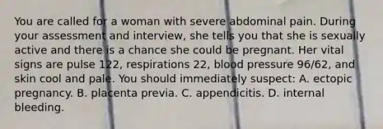 You are called for a woman with severe abdominal pain. During your assessment and​ interview, she tells you that she is sexually active and there is a chance she could be pregnant. Her vital signs are pulse​ 122, respirations​ 22, blood pressure​ 96/62, and skin cool and pale. You should immediately​ suspect: A. ectopic pregnancy. B. placenta previa. C. appendicitis. D. internal bleeding.