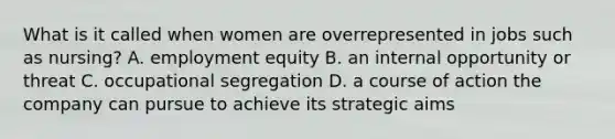 What is it called when women are overrepresented in jobs such as nursing? A. employment equity B. an internal opportunity or threat C. occupational segregation D. a course of action the company can pursue to achieve its strategic aims