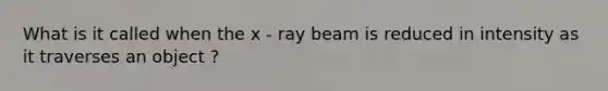 What is it called when the x - ray beam is reduced in intensity as it traverses an object ?