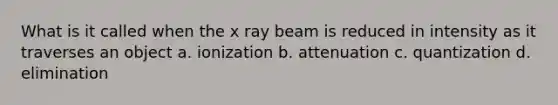 What is it called when the x ray beam is reduced in intensity as it traverses an object a. ionization b. attenuation c. quantization d. elimination