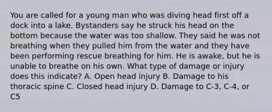 You are called for a young man who was diving head first off a dock into a lake. Bystanders say he struck his head on the bottom because the water was too shallow. They said he was not breathing when they pulled him from the water and they have been performing rescue breathing for him. He is​ awake, but he is unable to breathe on his own. What type of damage or injury does this​ indicate? A. Open head injury B. Damage to his thoracic spine C. Closed head injury D. Damage to​ C-3, C-4, or C5