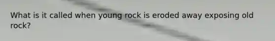 What is it called when young rock is eroded away exposing old rock?