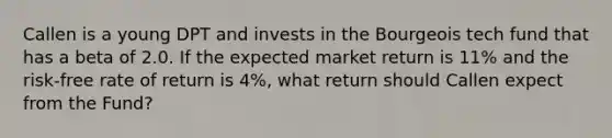 Callen is a young DPT and invests in the Bourgeois tech fund that has a beta of 2.0. If the expected market return is 11% and the risk-free rate of return is 4%, what return should Callen expect from the Fund?