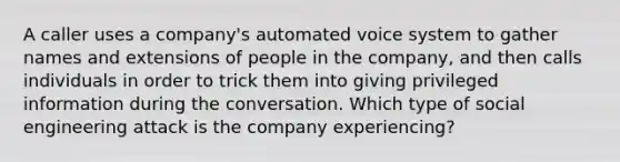 A caller uses a company's automated voice system to gather names and extensions of people in the company, and then calls individuals in order to trick them into giving privileged information during the conversation. Which type of social engineering attack is the company experiencing?